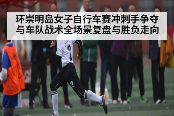 环崇明岛女子自行车赛冲刺手争夺与车队战术全场景复盘与胜负走向