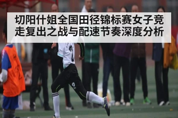 切阳什姐全国田径锦标赛女子竞走复出之战与配速节奏深度分析