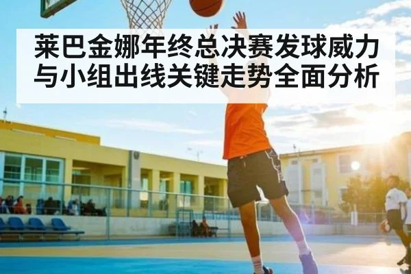 莱巴金娜年终总决赛发球威力与小组出线关键走势全面分析